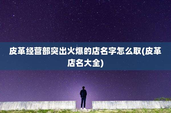 皮革经营部突出火爆的店名字怎么取(皮革店名大全)
