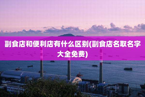 副食店和便利店有什么区别(副食店名取名字大全免费)