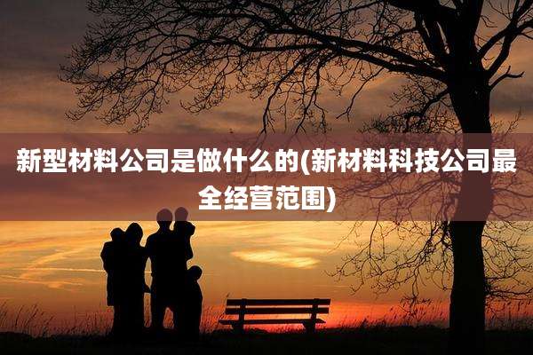 新型材料公司是做什么的(新材料科技公司最全经营范围)