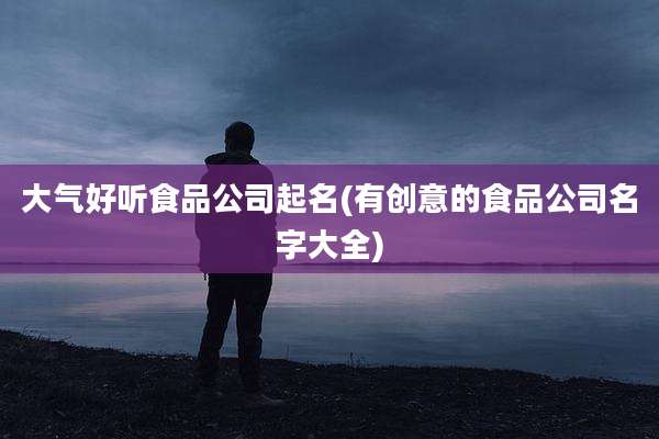 大气好听食品公司起名(有创意的食品公司名字大全)