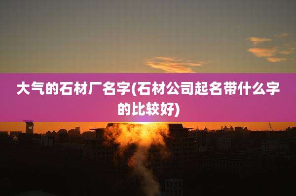 大气的石材厂名字(石材公司起名带什么字的比较好)
