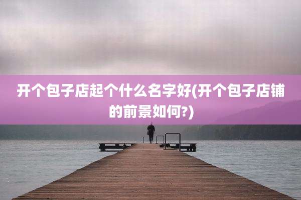 开个包子店起个什么名字好(开个包子店铺的前景如何?)