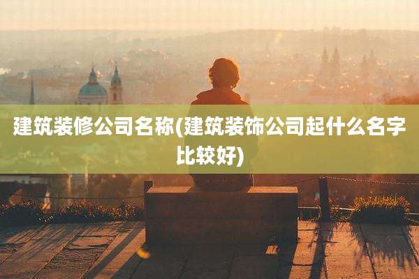 建筑装修公司名称(建筑装饰公司起什么名字比较好)