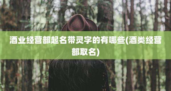 酒业经营部起名带灵字的有哪些(酒类经营部取名)