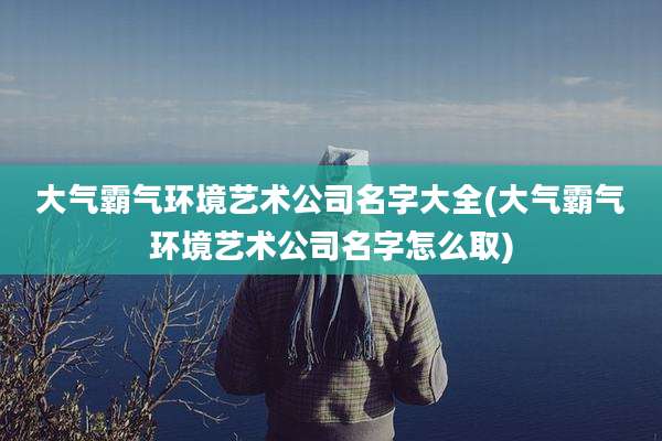 大气霸气环境艺术公司名字大全(大气霸气环境艺术公司名字怎么取)