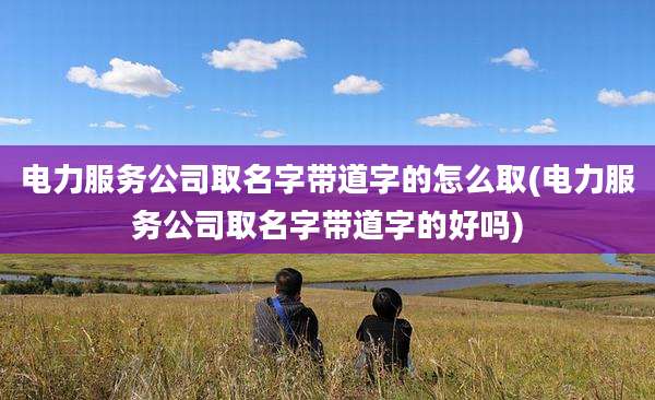 电力服务公司取名字带道字的怎么取(电力服务公司取名字带道字的好吗)