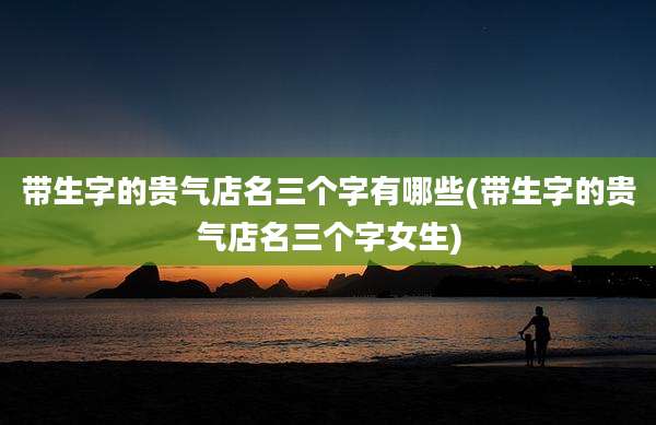 带生字的贵气店名三个字有哪些(带生字的贵气店名三个字女生)