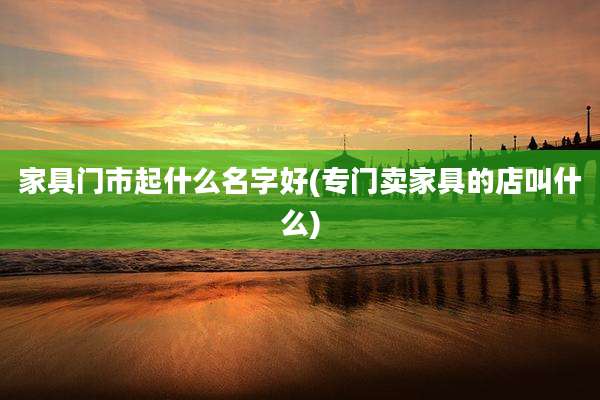 家具门市起什么名字好(专门卖家具的店叫什么)