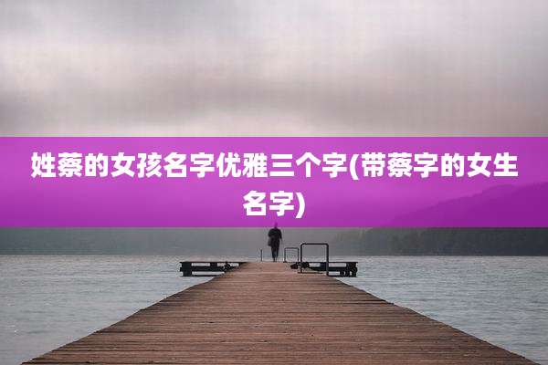 姓蔡的女孩名字优雅三个字(带蔡字的女生名字)
