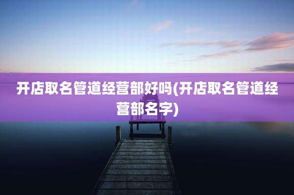 开店取名管道经营部好吗(开店取名管道经营部名字)