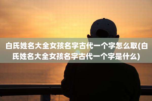 白氏姓名大全女孩名字古代一个字怎么取(白氏姓名大全女孩名字古代一个字是什么)