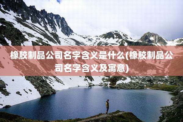 橡胶制品公司名字含义是什么(橡胶制品公司名字含义及寓意)