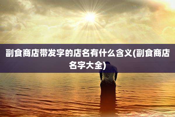 副食商店带发字的店名有什么含义(副食商店名字大全)