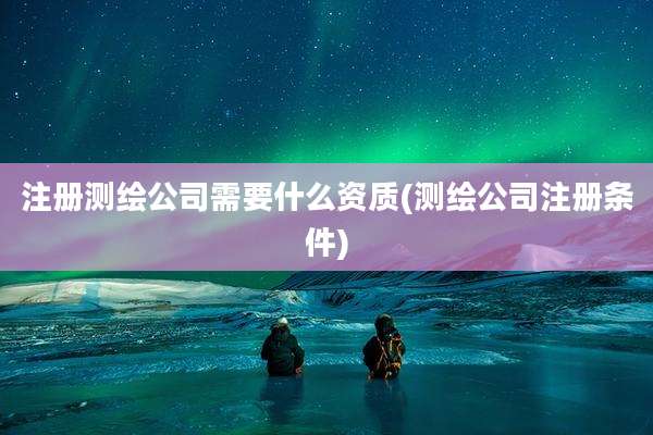 注册测绘公司需要什么资质(测绘公司注册条件)