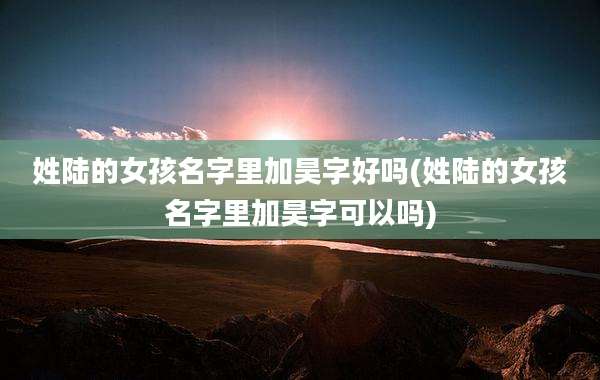 姓陆的女孩名字里加昊字好吗(姓陆的女孩名字里加昊字可以吗)