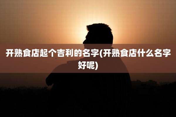 开熟食店起个吉利的名字(开熟食店什么名字好呢)