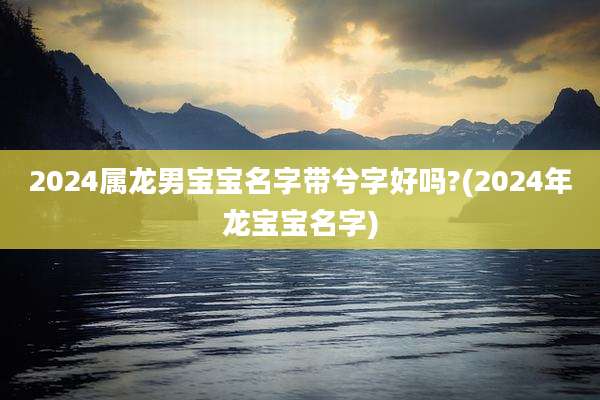 2024属龙男宝宝名字带兮字好吗?(2024年龙宝宝名字)