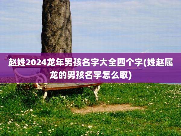 赵姓2024龙年男孩名字大全四个字(姓赵属龙的男孩名字怎么取)
