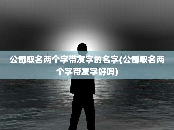 公司取名两个字带友字的名字(公司取名两个字带友字好吗)