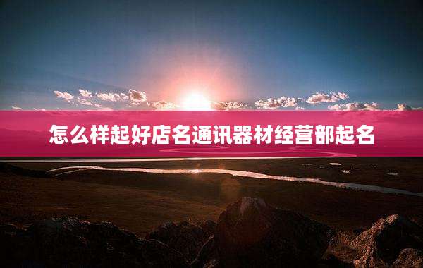 怎么样起好店名通讯器材经营部起名