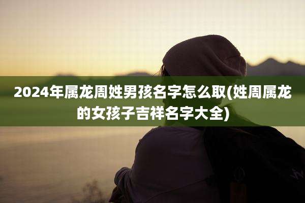 2024年属龙周姓男孩名字怎么取(姓周属龙的女孩子吉祥名字大全)