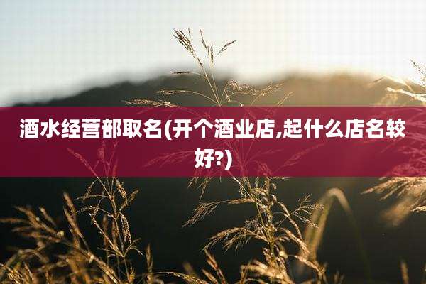 酒水经营部取名(开个酒业店,起什么店名较好?)