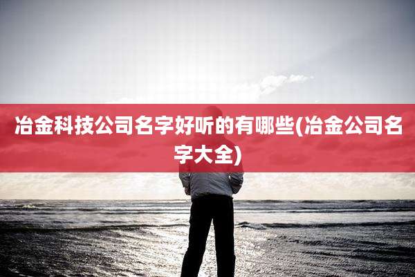 冶金科技公司名字好听的有哪些(冶金公司名字大全)