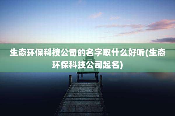 生态环保科技公司的名字取什么好听(生态环保科技公司起名)