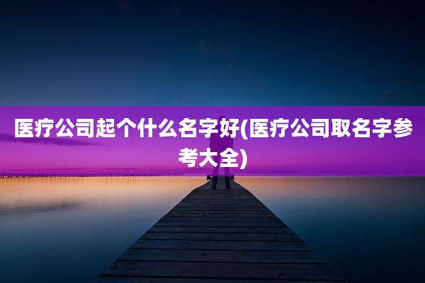 医疗公司起个什么名字好(医疗公司取名字参考大全)