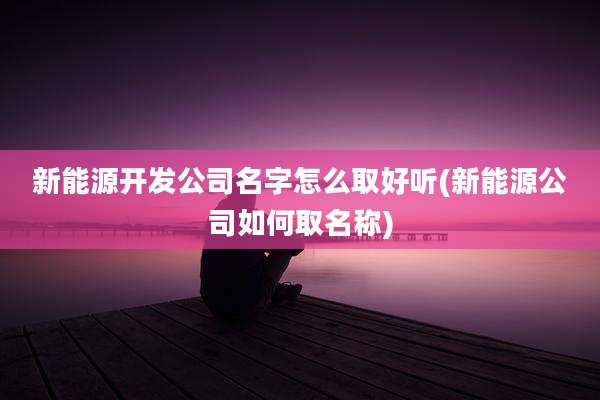 新能源开发公司名字怎么取好听(新能源公司如何取名称)