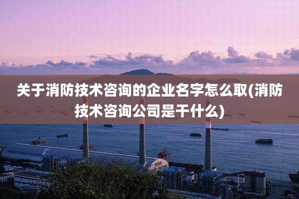 关于消防技术咨询的企业名字怎么取(消防技术咨询公司是干什么)