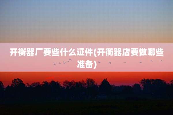 开衡器厂要些什么证件(开衡器店要做哪些准备)