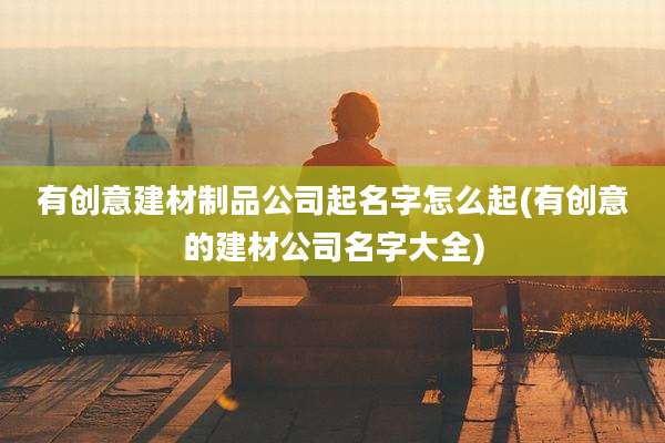 有创意建材制品公司起名字怎么起(有创意的建材公司名字大全)