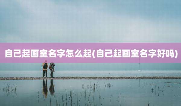 自己起画室名字怎么起(自己起画室名字好吗)