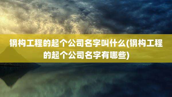 钢构工程的起个公司名字叫什么(钢构工程的起个公司名字有哪些)