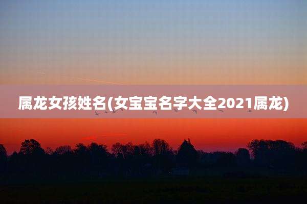 属龙女孩姓名(女宝宝名字大全2021属龙)