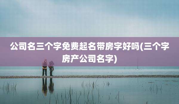 公司名三个字免费起名带房字好吗(三个字房产公司名字)