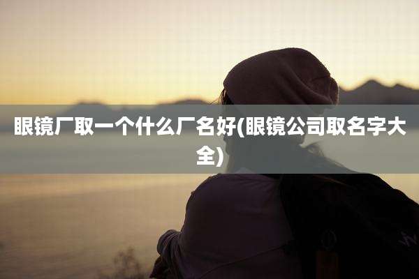 眼镜厂取一个什么厂名好(眼镜公司取名字大全)