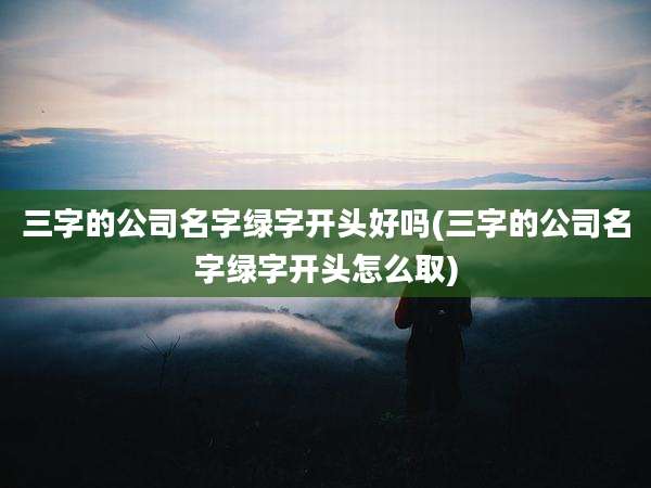 三字的公司名字绿字开头好吗(三字的公司名字绿字开头怎么取)