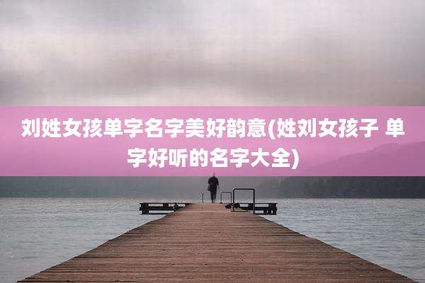 刘姓女孩单字名字美好韵意(姓刘女孩子 单字好听的名字大全)