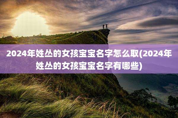 2024年姓丛的女孩宝宝名字怎么取(2024年姓丛的女孩宝宝名字有哪些)