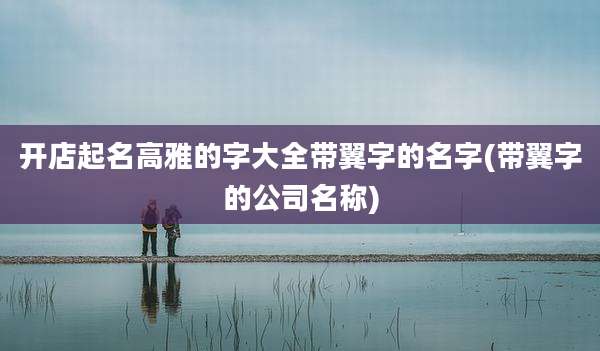 开店起名高雅的字大全带翼字的名字(带翼字的公司名称)