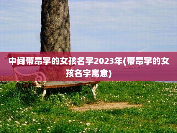 中间带昂字的女孩名字2023年(带昂字的女孩名字寓意)