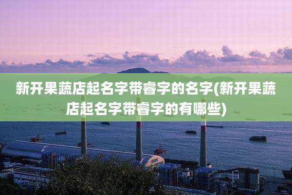 新开果蔬店起名字带睿字的名字(新开果蔬店起名字带睿字的有哪些)