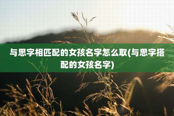 与思字相匹配的女孩名字怎么取(与思字搭配的女孩名字)