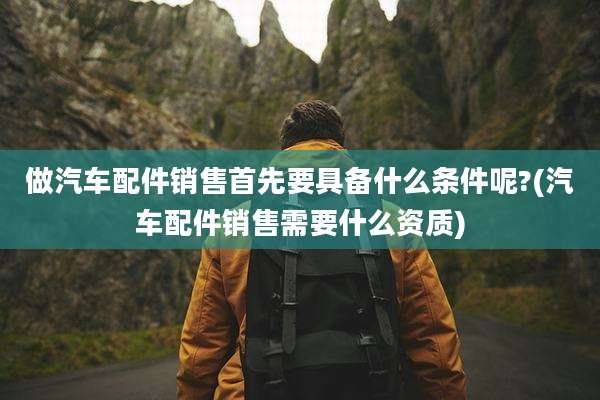 做汽车配件销售首先要具备什么条件呢?(汽车配件销售需要什么资质)
