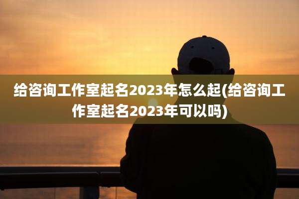 给咨询工作室起名2023年怎么起(给咨询工作室起名2023年可以吗)