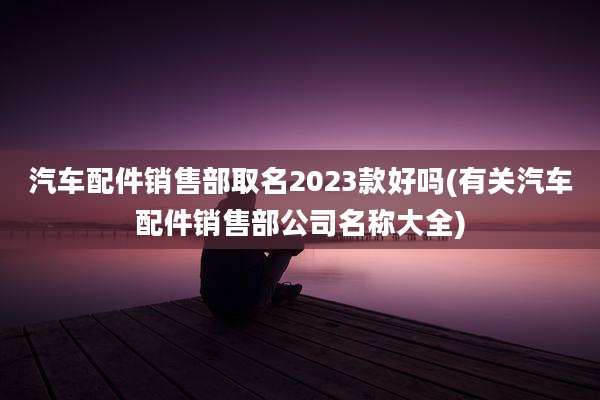 汽车配件销售部取名2023款好吗(有关汽车配件销售部公司名称大全)