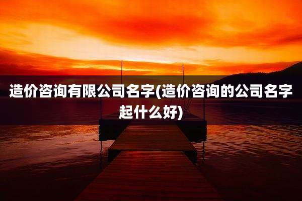 造价咨询有限公司名字(造价咨询的公司名字起什么好)