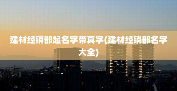 建材经销部起名字带真字(建材经销部名字大全)